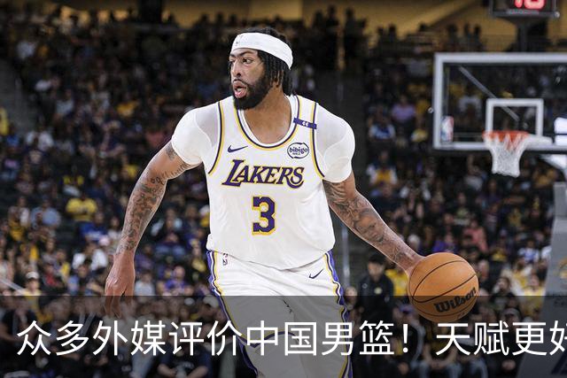 众多外媒评价中国男篮！天赋更好，打法却过时